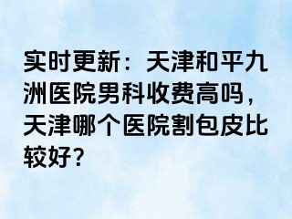 实时更新：天津和平九洲医院男科收费高吗，天津哪个医院割包皮比较好？