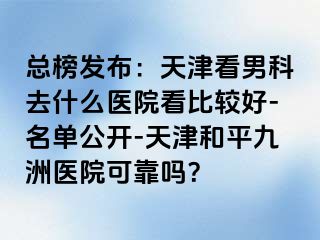 总榜发布：天津看男科去什么医院看比较好-名单公开-天津和平九洲医院可靠吗？