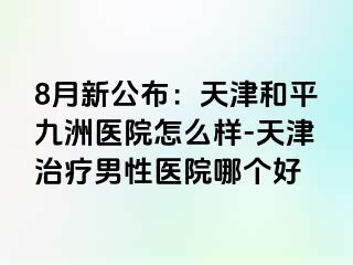 8月新公布：天津和平九洲医院怎么样-天津治疗男性医院哪个好