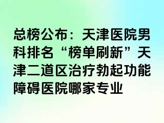 总榜公布：天津医院男科排名“榜单刷新”天津二道区治疗勃起功能障碍医院哪家专业