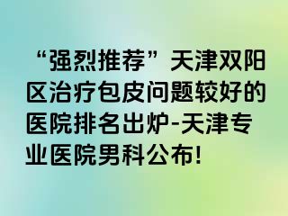 “强烈推荐”天津双阳区治疗包皮问题较好的医院排名出炉-天津专业医院男科公布!