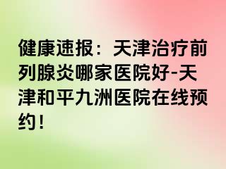 健康速报：天津治疗前列腺炎哪家医院好-天津和平九洲医院在线预约！