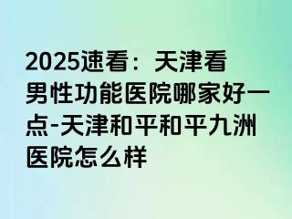 2025速看：天津看男性功能医院哪家好一点-天津和平和平九洲医院怎么样