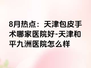 8月热点：天津包皮手术哪家医院好-天津和平九洲医院怎么样
