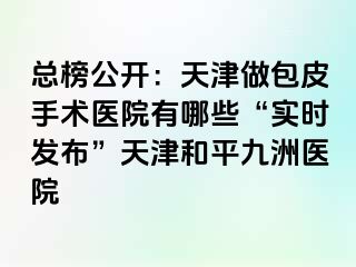 总榜公开：天津做包皮手术医院有哪些“实时发布”天津和平九洲医院