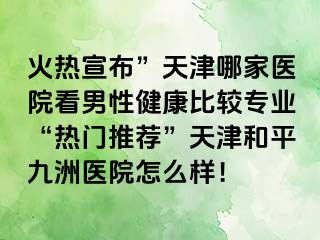 火热宣布”天津哪家医院看男性健康比较专业“热门推荐”天津和平九洲医院怎么样！