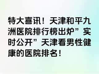 特大喜讯！天津和平九洲医院排行榜出炉”实时公开”天津看男性健康的医院排名！