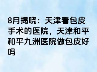 8月揭晓：天津看包皮手术的医院，天津和平和平九洲医院做包皮好吗