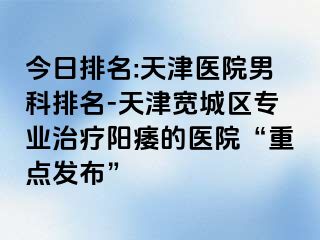 今日排名:天津医院男科排名-天津宽城区专业治疗阳痿的医院“重点发布”