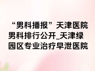 “男科播报”天津医院男科排行公开_天津绿园区专业治疗早泄医院