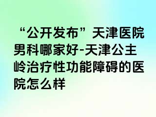 “公开发布”天津医院男科哪家好-天津公主岭治疗性功能障碍的医院怎么样