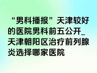 “男科播报”天津较好的医院男科前五公开_天津朝阳区治疗前列腺炎选择哪家医院