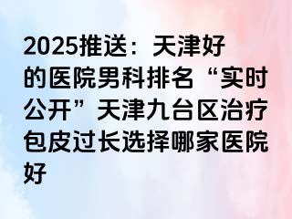 2025推送：天津好的医院男科排名“实时公开”天津九台区治疗包皮过长选择哪家医院好