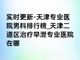 实时更新-天津专业医院男科排行榜_天津二道区治疗早泄专业医院在哪