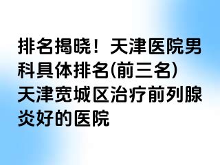 排名揭晓！天津医院男科具体排名(前三名)天津宽城区治疗前列腺炎好的医院