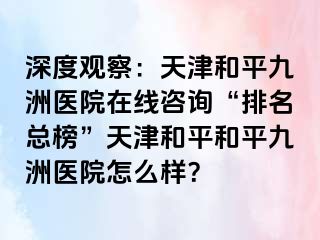 深度观察：天津和平九洲医院在线咨询“排名总榜”天津和平和平九洲医院怎么样？