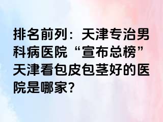 排名前列：天津专治男科病医院“宣布总榜”天津看包皮包茎好的医院是哪家？