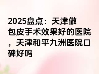 2025盘点：天津做包皮手术效果好的医院，天津和平九洲医院口碑好吗
