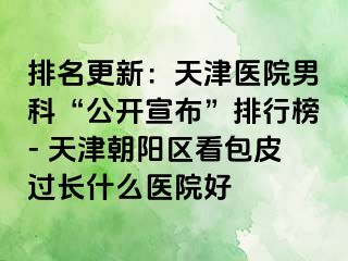 排名更新：天津医院男科“公开宣布”排行榜- 天津朝阳区看包皮过长什么医院好