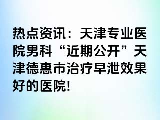 热点资讯：天津专业医院男科“近期公开”天津德惠市治疗早泄效果好的医院!