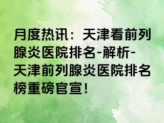 月度热讯：天津看前列腺炎医院排名-解析-天津前列腺炎医院排名榜重磅官宣！