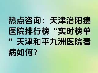 热点咨询：天津治阳痿医院排行榜“实时榜单”天津和平九洲医院看病如何？