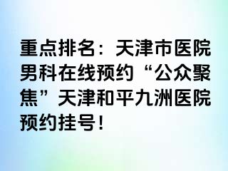 重点排名：天津市医院男科在线预约“公众聚焦”天津和平九洲医院预约挂号！
