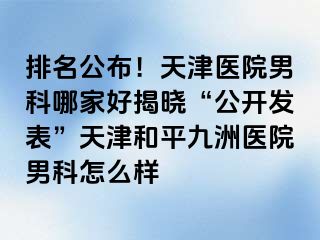 排名公布！天津医院男科哪家好揭晓“公开发表”天津和平九洲医院男科怎么样