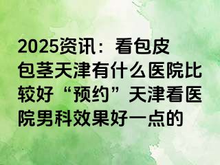 2025资讯：看包皮包茎天津有什么医院比较好“预约”天津看医院男科效果好一点的
