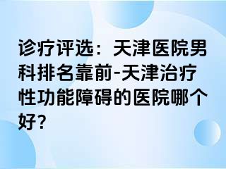 诊疗评选：天津医院男科排名靠前-天津治疗性功能障碍的医院哪个好？