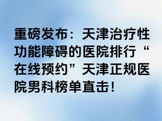 重磅发布：天津治疗性功能障碍的医院排行“在线预约”天津正规医院男科榜单直击！
