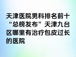 天津医院男科排名前十“总榜发布”天津九台区哪里有治疗包皮过长的医院