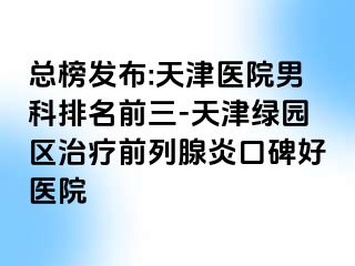 总榜发布:天津医院男科排名前三-天津绿园区治疗前列腺炎口碑好医院