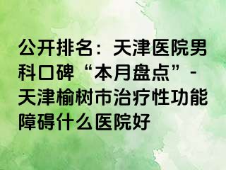 公开排名：天津医院男科口碑“本月盘点”-天津榆树市治疗性功能障碍什么医院好