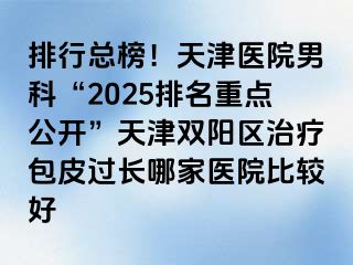 排行总榜！天津医院男科“2025排名重点公开”天津双阳区治疗包皮过长哪家医院比较好