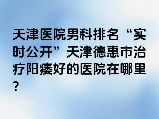 天津医院男科排名“实时公开”天津德惠市治疗阳痿好的医院在哪里？