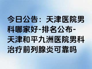 今日公告：天津医院男科哪家好-排名公布-天津和平九洲医院男科治疗前列腺炎可靠吗