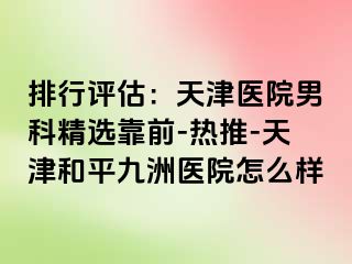 排行评估：天津医院男科精选靠前-热推-天津和平九洲医院怎么样