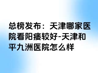 总榜发布：天津哪家医院看阳痿较好-天津和平九洲医院怎么样