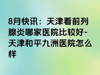 8月快讯：天津看前列腺炎哪家医院比较好-天津和平九洲医院怎么样