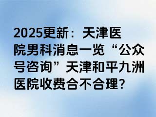 2025更新：天津医院男科消息一览“公众号咨询”天津和平九洲医院收费合不合理？