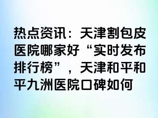 热点资讯：天津割包皮医院哪家好“实时发布排行榜”，天津和平和平九洲医院口碑如何