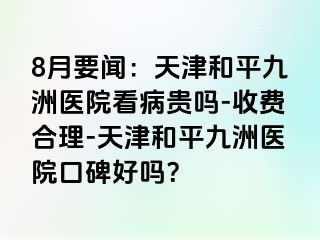 8月要闻：天津和平九洲医院看病贵吗-收费合理-天津和平九洲医院口碑好吗？