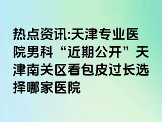 热点资讯:天津专业医院男科“近期公开”天津南关区看包皮过长选择哪家医院