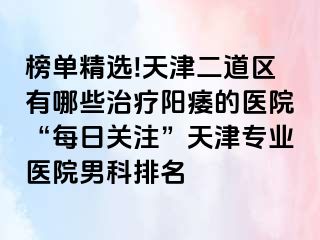 榜单精选!天津二道区有哪些治疗阳痿的医院“每日关注”天津专业医院男科排名