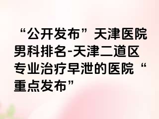 “公开发布”天津医院男科排名-天津二道区专业治疗早泄的医院“重点发布”