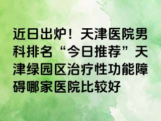 近日出炉！天津医院男科排名“今日推荐”天津绿园区治疗性功能障碍哪家医院比较好