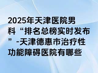 2025年天津医院男科“排名总榜实时发布”-天津德惠市治疗性功能障碍医院有哪些