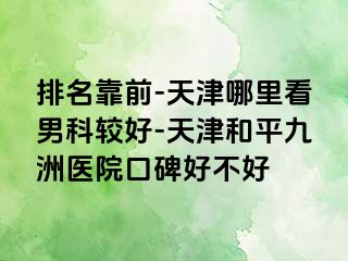 排名靠前-天津哪里看男科较好-天津和平九洲医院口碑好不好