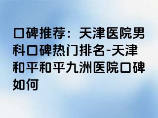 口碑推荐：天津医院男科口碑热门排名-天津和平和平九洲医院口碑如何
